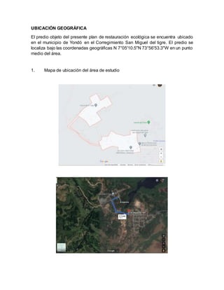 UBICACIÓN GEOGRÁFICA
El predio objeto del presente plan de restauración ecológica se encuentra ubicado
en el municipio de Yondó en el Corregimiento San Miguel del tigre. El predio se
localiza bajo las coordenadas geográficas N 7°05'10.5"N 73°56'53.3"W en un punto
medio del área.
1. Mapa de ubicación del área de estudio
 