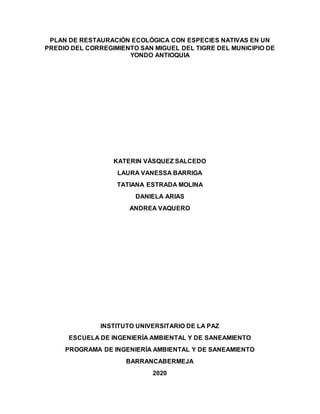 PLAN DE RESTAURACIÓN ECOLÓGICA CON ESPECIES NATIVAS EN UN
PREDIO DEL CORREGIMIENTO SAN MIGUEL DEL TIGRE DEL MUNICIPIO DE
YONDO ANTIOQUIA
KATERIN VÁSQUEZ SALCEDO
LAURA VANESSA BARRIGA
TATIANA ESTRADA MOLINA
DANIELA ARIAS
ANDREA VAQUERO
INSTITUTO UNIVERSITARIO DE LA PAZ
ESCUELA DE INGENIERÍA AMBIENTAL Y DE SANEAMIENTO
PROGRAMA DE INGENIERÍA AMBIENTAL Y DE SANEAMIENTO
BARRANCABERMEJA
2020
 