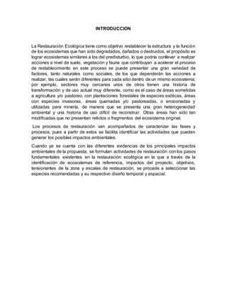 INTRODUCCION
La Restauración Ecológica tiene como objetivo restablecer la estructura y la función
de los ecosistemas que han sido degradados, dañados o destruidos, el propósito es
lograr ecosistemas similares a los del predisturbio, lo que podría conllevar a realizar
acciones a nivel de suelo, vegetación y fauna que contribuyan a acelerar el proceso
de restablecimiento en este proceso se puede presentar una gran variedad de
factores, tanto naturales como sociales, de los que dependerán las acciones a
realizar, las cuales serán diferentes para cada sitio dentro de un mismo ecosistema;
por ejemplo, sectores muy cercanos unos de otros tienen una historia de
transformación y de uso actual muy diferente, como es el caso de áreas sometidas
a agricultura y/o pastoreo, con plantaciones forestales de especies exóticas, áreas
con especies invasoras, áreas quemadas y/o pastoreadas, o erosionadas y
utilizadas para minería, de manera que se presenta una gran heterogeneidad
ambiental y una historia de uso difícil de reconstruir. Otras áreas han sido tan
modificadas que no presentan relictos o fragmentos del ecosistema original.
Los procesos de restauración van acompañados de caracterizar las fases y
procesos, pues a partir de estos se facilita identificar las actividades que pueden
generar los posibles impactos ambientales.
Cuando ya se cuenta con las diferentes evidencias de los principales impactos
ambientales de la propuesta, se formulan actividades de restauración con los pasos
fundamentales existentes en la restauración ecológica en la que a través de la
identificación de ecosistemas de referencia, impactos del proyecto, objetivos,
tensionantes de la zona y escalas de restauración, se procede a seleccionar las
especies recomendadas y su respectivo diseño temporal y espacial.
 
