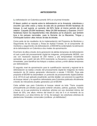 ANTECEDENTES
La deforestación en Colombia aumentó 84% en el primer trimestre
El Ideam publicó un reporte sobre la deforestación en la Amazonía colombiana y
encontró que entre enero y marzo de este año se perdieron 64.000 hectáreas de
bosque, lo cual supone un aumento del 84% frente al mismo periodo del año
anterior. Caquetá (25.064 hectáreas), Meta (24.288 hectáreas) y Guaviare (14.417
hectáreas) fueron los departamentos más afectados por la situación, que también
toca a los parques nacionales, pues la Serranía de La Macarena, Tinigua y
Chiribiquete tuvieron altos índices de tala de árboles.
Como parte de los resultados de la implementación del Programa de Monitoreo y
Seguimiento de los bosques y Áreas de Aptitud Forestal, en el componente de
monitoreo y seguimiento a la deforestación, el IDEAM ha contemplado la estimación
de la deforestación en Colombia a dos niveles de aproximación.
El primero de ellos a través de la generación de alertas tempranas de deforestación
el cual a partir del procesamiento digital de imágenes, principalmente MODIS, con
una con resolución espacial de 250 metros y una temporalidad inicialmente
semestral, que a partir del año 2016 incremento su frecuencia a generar reportes
trimestrales, para identificar los hotspot o núcleos activos y emitir alertas tempranas
por deforestación.
El segundo nivel de aproximación para la cuantificación nacional y regional de la
deforestación se realiza a través del procesamiento digital de imágenes de media
resolución de 30 metros generando información a escala 1:100.000. Para este
propósito el IDEAM ha desarrollado un protocolo de procesamiento digital (Galindo
et al, 2014) el cual aplicado anualmente permite detallar con precisión la superficie
de bosque natural y la superficie deforestada para Colombia publicada oficialmente
a través de indicadores anuales generados por el IDEAM.
Cabe señalar que para Colombia el bosque natural es toda “Tierra ocupada
principalmente por árboles que puede contener arbustos, palmas, guaduas, hierbas
y lianas, en la que predomina la cobertura arbórea con una densidad mínima del
dosel de 30%, una altura mínima del dosel (in situ) de 5 m al momento de su
identificación, y un área mínima de 1,0 ha. Se excluyen las coberturas arbóreas de
plantaciones forestales comerciales (coníferas y/o latifoliadas)”.
 