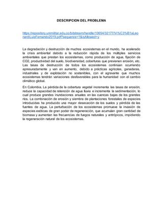 DESCRIPCION DEL PROBLEMA
https://repository.unimilitar.edu.co/bitstream/handle/10654/32177/Vi%C3%B1aLeo
nardiLuisFernando2019.pdf?sequence=1&isAllowed=y
La degradación y destrucción de muchos ecosistemas en el mundo, ha acelerado
la crisis ambiental debido a la reducción rápida de los múltiples servicios
ambientales que prestan los ecosistemas, como producción de agua, fijación de
CO2, productividad del suelo, biodiversidad, coberturas que previenen erosión, etc.
Las tasas de destrucción de todos los ecosistemas continúan ocurriendo
apresuradamente y van en aumento, debido a prácticas agrícolas, ganaderas,
industriales y de explotación no sostenibles, con el agravante que muchos
ecosistemas tendrán variaciones desfavorables para la humanidad con el cambio
climático global.
En Colombia, La pérdida de la cobertura vegetal incrementa las tasas de erosión,
reduce la capacidad de retención de agua lluvia e incrementa la sedimentación, lo
cual produce grandes inundaciones anuales en las cuencas bajas de los grandes
ríos. La combinación de erosión y siembra de plantaciones forestales de especies
introducidas ha producido una mayor desecación de los suelos y pérdida de las
fuentes de agua. La perturbación de los ecosistemas promueve la invasión de
especies exóticas de gran poder de regeneración, que acumulan gran cantidad de
biomasa y aumentan las frecuencias de fuegos naturales y antrópicos, impidiendo
la regeneración natural de los ecosistemas.
 
