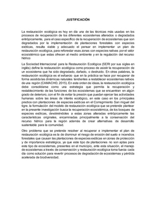 JUSTIFICACIÓN
La restauración ecológica es hoy en día una de las técnicas más usadas en los
procesos de recuperación de los diferentes ecosistemas alterados o degradados
entrópicamente, para el caso específico de la recuperación de ecosistemas que son
degradados por la implementación de plantaciones forestales con especies
exóticas, resulta viable y adecuado el pensar en implementar un plan de
restauración ecológica, para reforestar esas zonas con especies nativas por el valor
ecosistémico que estas ofrecen al medio ambiente y en la regulación del recurso
hídrico
La Sociedad Internacional para la Restauración Ecológica (SERI por sus siglas en
inglés) define la restauración ecológica como proceso de asistir la recuperación de
un ecosistema que ha sido degradado, dañado, o destruido. En otras palabras, la
restauración ecológica es el esfuerzo que en la práctica se hace por recuperar de
forma asistida las dinámicas naturales tendientes a restablecer ecosistemas nativos
de una región (CAMACHO, 2015). En este orden de ideas, la restauración ecológica
debe consolidarse como una estrategia que permita la recuperación y
restablecimiento de las funciones de los ecosistemas que se encuentran en algún
grado de deterioro, con el fin de evitar la presión que puedan ejercer las actividades
humanas sobre las áreas de interés ecológico, en este caso en los principales
predios con plantaciones de especies exóticas en el Corregimiento San miguel del
tigre. la formulación del modelo de restauración ecológica que se pretende plantear
en la presente investigación busca la recuperación ecosistémica, de los bosques de
especies exóticas, devolviéndoles a estas zonas alteradas entrópicamente las
características originales, encaminadas principalmente a la conservación del
recurso hídrico para la región además de crear alternativas de desarrollo
sustentable para la comunidad.
Otro problema que se pretende resolver al recuperar e implementar el plan de
restauración ecológica es la de disminuir el riesgo de erosión del suelo e incendios
forestales que causan las plantaciones de especies exóticas en zonas de protección
y de importancia estratégica, ya que este tipo de plantaciones no son aptas para
este tipo de ecosistemas, presentes en el municipio, ante esta situación, el manejo
de ecosistemas a través de conservación y restauración ecológica toma fuerza cada
día como solución para revertir procesos de degradación de ecosistemas y pérdida
acelerada de biodiversidad.
 