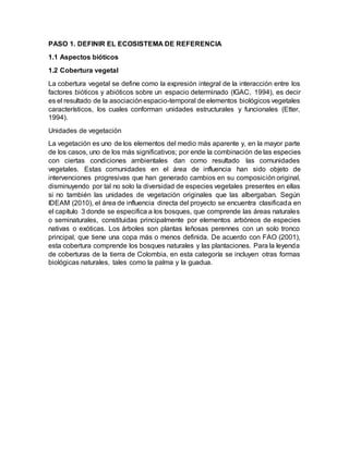 PASO 1. DEFINIR EL ECOSISTEMA DE REFERENCIA
1.1 Aspectos bióticos
1.2 Cobertura vegetal
La cobertura vegetal se define como la expresión integral de la interacción entre los
factores bióticos y abióticos sobre un espacio determinado (IGAC, 1994), es decir
es el resultado de la asociaciónespacio-temporal de elementos biológicos vegetales
característicos, los cuales conforman unidades estructurales y funcionales (Etter,
1994).
Unidades de vegetación
La vegetación es uno de los elementos del medio más aparente y, en la mayor parte
de los casos, uno de los más significativos; por ende la combinación de las especies
con ciertas condiciones ambientales dan como resultado las comunidades
vegetales. Estas comunidades en el área de influencia han sido objeto de
intervenciones progresivas que han generado cambios en su composición original,
disminuyendo por tal no solo la diversidad de especies vegetales presentes en ellas
si no también las unidades de vegetación originales que las albergaban. Según
IDEAM (2010), el área de influencia directa del proyecto se encuentra clasificada en
el capítulo 3 donde se especifica a los bosques, que comprende las áreas naturales
o seminaturales, constituidas principalmente por elementos arbóreos de especies
nativas o exóticas. Los árboles son plantas leñosas perennes con un solo tronco
principal, que tiene una copa más o menos definida. De acuerdo con FAO (2001),
esta cobertura comprende los bosques naturales y las plantaciones. Para la leyenda
de coberturas de la tierra de Colombia, en esta categoría se incluyen otras formas
biológicas naturales, tales como la palma y la guadua.
 