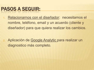 Pasos a seguir:Relacionarnos con el diseñador:  necesitamos el nombre, teléfono, email y un acuerdo (cliente y diseñador) para que quiera realizar los cambios.Aplicación de Google Analyticpara realizar un diagnostico más completo.