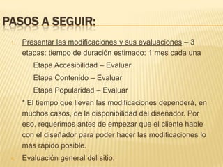 Pasos a seguir:Presentar las modificaciones y sus evaluaciones – 3 etapas: tiempo de duración estimado: 1 mes cada una 		Etapa Accesibilidad – Evaluar		Etapa Contenido – Evaluar		Etapa Popularidad – Evaluar	* El tiempo que llevan las modificaciones dependerá, en muchos casos, de la disponibilidad del diseñador. Por eso, requerimos antes de empezar que el cliente hable con el diseñador para poder hacer las modificaciones lo más rápido posible.Evaluación general del sitio.