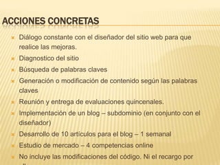 Acciones concretasDiálogo constante con el diseñador del sitio web para que realice las mejoras. Diagnostico del sitio Búsqueda de palabras claves  Generación o modificación de contenido según las palabras clavesReunión y entrega de evaluaciones quincenales.Implementación de un blog – subdominio (en conjunto con el diseñador)Desarrollo de 10 artículos para el blog – 1 semanalEstudio de mercado – 4 competencias onlineNo incluye las modificaciones del código. Ni el recargo por ellas.