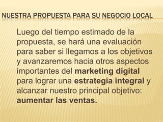Nuestra propuesta para su negocio local	Luego del tiempo estimado de la propuesta, se hará una evaluación para saber si llegamos a los objetivos y avanzaremos hacia otros aspectos importantes del marketing digital para lograr una estrategia integral y alcanzar nuestro principal objetivo: aumentar las ventas.