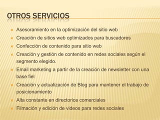 Otros serviciosAsesoramiento en la optimización del sitio webCreación de sitios web optimizados para buscadoresConfección de contenido para sitio webCreación y gestión de contenido en redes sociales según el segmento elegido.Email marketing a partir de la creación de newsletter con una base fielCreación y actualización de Blog para mantener el trabajo de posicionamientoAlta constante en directorios comercialesFilmación y edición de videos para redes sociales