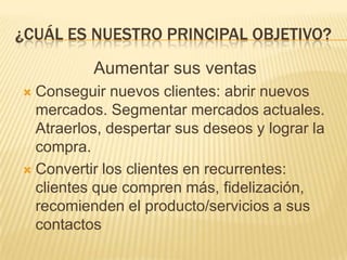 ¿Cuál es nuestro principal objetivo?Aumentar sus ventasConseguir nuevos clientes: abrir nuevos mercados. Segmentar mercados actuales. Atraerlos, despertar sus deseos y lograr la compra.Convertir los clientes en recurrentes: clientes que compren más, fidelización, recomienden el producto/servicios a sus contactos