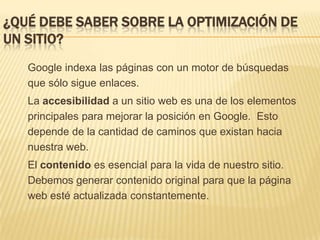 ¿Qué debe saber sobre la optimización de un sitio?Google indexa las páginas con un motor de búsquedas que sólo sigue enlaces.La accesibilidad a un sitio web es una de los elementos principales para mejorar la posición en Google.  Esto depende de la cantidad de caminos que existan hacia nuestra web.El contenido es esencial para la vida de nuestro sitio. Debemos generar contenido original para que la página web esté actualizada constantemente.