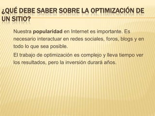 ¿Qué debe saber sobre la optimización de un sitio?	Nuestra popularidad en Internet es importante. Es necesario interactuar en redes sociales, foros, blogs y en todo lo que sea posible. 	El trabajo de optimización es complejo y lleva tiempo ver los resultados, pero la inversión durará años.
