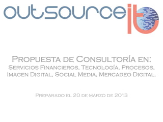 Propuesta de Consultoría en:
 Servicios Financieros, Tecnología, Procesos,
Imagen Digital, Social Media, Mercadeo Digital.


        Preparado el 20 de marzo de 2013
 