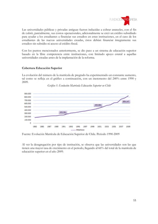Las universidades públicas y privadas antiguas fueron inducidas a cobrar aranceles, con el fin
de cubrir, parcialmente, sus costos operacionales, adicionalmente se creó un crédito subsidiado
para ayudar a los estudiantes a financiar sus estudios en estas instituciones, en el caso de los
estudiantes de las nuevas universidades creadas, éstos debían financiar íntegramente sus
estudios sin subsidio ni acceso al crédito fiscal.

Con los puntos mencionados anteriormente, se dio paso a un sistema de educación superior
basado en la libre competencia entre instituciones, con limitado apoyo estatal a aquellas
universidades creadas antes de la implantación de la reforma.


Cobertura Educación Superior

La evolución del número de la matrícula de pregrado ha experimentado un constante aumento,
tal como se refleja en el gráfico a continuación, con un incremento del 240% entre 1990 y
2009.
                     Gráfico 1: Evolución Matrícula Educación Superior en Chile




Fuente: Evolución Matrícula de Educación Superior de Chile. Periodo 1990-2009


Al ver la desagregación por tipo de institución, se observa que las universidades son las que
tienen una mayor tasa de crecimiento en el periodo, llegando al 66% del total de la matrícula de
educación superior en el año 2009.




                                                                                             11
 