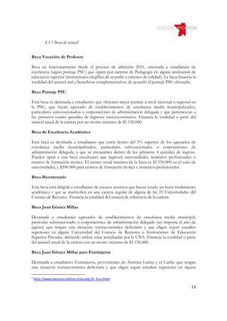 4.3.1 Becas de arancel1


Beca Vocación de Profesor:

Beca en funcionamiento desde el proceso de admisión 2011, orientada a estudiantes de
excelencia (según puntaje PSU) que opten por carreras de Pedagogía en alguna institución de
educación superior (instituciones elegibles de acuerdo a criterios de calidad). La beca financia la
totalidad del arancel real y beneficios complementarios, de acuerdo al puntaje PSU obtenido.

Beca Puntaje PSU

Esta beca es destinada a estudiantes que obtienen mejor puntaje a nivel nacional o regional en
la PSU, que hayan egresado de establecimientos de enseñanza media municipalizados,
particulares subvencionados o corporaciones de administración delegada y que pertenezcan a
los primeros cuatro quintiles de ingresos socioeconómicos. Financia la totalidad o parte del
arancel anual de la carrera por un monto máximo de $1.150.000.

Beca de Excelencia Académica

Esta beca es destinada a estudiantes que estén dentro del 5% superior de los egresados de
enseñanza media municipalizados, particulares subvencionados o corporaciones de
administración delegada, y que se encuentren dentro de los primeros 4 quintiles de ingreso.
Pueden optar a esta beca estudiantes que ingresen universidades, institutos profesionales o
centros de formación técnica. El monto anual máximo de la beca es $1.150.000 en el caso de
universidades, y $500.000 para centros de formación técnica e institutos profesionales.

Beca Bicentenario

Esta beca está dirigida a estudiantes de escasos recursos que hayan tenido un buen rendimiento
académico y que se matriculen en una carrera regular de alguna de las 25 Universidades del
Consejo de Rectores. Financia la totalidad del arancel de referencia de la carrera.

Beca Juan Gómez Millas

Destinada a estudiantes egresados de establecimientos de enseñanza media municipal,
particular subvencionado o corporaciones de administración delegada (no importa el año de
egreso) que tengan una situación socioeconómica deficitaria y que eligen seguir estudios
superiores en alguna Universidad del Consejo de Rectores o Instituciones de Educación
Superior Privadas, debiendo ambas estar acreditadas por la CNA. Financia la totalidad o parte
del arancel anual de la carrera con un monto máximo de $1.150.000.

Beca Juan Gómez Millas para Extranjeros

Destinada a estudiantes Extranjeros, provenientes de América Latina y el Caribe que tengan
una situación socioeconómica deficitaria y que eligen seguir estudios superiores en alguna

1
    http://www.becasycreditos.cl/ayudas/b_fscu.html

                                                                                                13
 