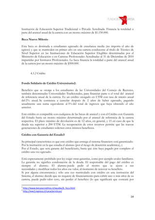 Institución de Educación Superior Tradicional o Privada Acreditada. Financia la totalidad o
parte del arancel anual de la carrera con un monto máximo de $1.150.000.

Beca Nuevo Milenio

Esta beca es destinada a estudiantes egresado de enseñanza media (no importa el año de
egreso) y que se matriculen en primer año en una carrera conducente al título de Técnico de
Nivel Superior en las Instituciones de Educación Superior Elegibles determinadas por el
Ministerio de Educación o en Carreras Profesionales Acreditadas al 31 de Diciembre de 2010
impartidas por Institutos Profesionales. La beca financia la totalidad o parte del arancel anual
de la carrera por un monto máximo de $500.000.


          4.3.2 Créditos


Fondo Solidario de Crédito Universitario2:

Beneficio que se otorga a los estudiantes de las Universidades del Consejo de Rectores,
también denominadas Universidades Tradicionales, para financiar parte o el total del arancel
de referencia anual de la carrera. Es un crédito otorgado en UTM con tasa de interés anual
del 2% anual. Se comienza a cancelar después de 2 años de haber egresado, pagando
anualmente una suma equivalente al 5% del total de ingresos que haya obtenido el año
anterior.

Este crédito es compatible con cualquiera de las becas de arancel y con el Crédito con Garantía
del Estado hasta un monto máximo determinado por el arancel de referencia de la carrera
respectiva. El plazo máximo de devolución es de 12 años, en general, y 15 en caso de que la
deuda sea superior a 200 UTM. La recuperación de estos recursos permite que las nuevas
generaciones de estudiantes soliciten estos mismos beneficios.

Crédito con Garantía del Estado3

Su principal característica es que este crédito que entrega el sistema financiero está garantizado:
Por la institución en la que estudia el alumno (por el riesgo de deserción académica), y
Por el Estado, que será garante del beneficiario, hasta que éste haya pagado por completo el
crédito una vez egresado.

Está expresamente prohibido por ley exigir otras garantías, como por ejemplo avales familiares.
La garantía no significa condonación de la deuda. El responsable del pago del crédito es
siempre el alumno. El alumno puede pedir el monto que se ajuste a sus
necesidades y modificar todos los años ese valor, al momento de renovar su beneficio.
Si por alguna circunstancia y sólo una vez matriculado con crédito en una institución del
Sistema, el alumno decide que no requiere de financiamiento para cubrir uno o más años de su
carrera, puede pedir valor cero, sin perder el beneficio (lo que significará que costeará por

2
    http://www.becasycreditos.cl/ayudas/b_fscu.html
3
    http://ww2.ingresa.cl/caracteristicas/

                                                                                                14
 