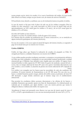 cuenta propia ese(os) año(s) de estudio). Si es nuevo beneficiario del crédito, de igual modo
debe firmar en el banco aunque sea por monto cero, de manera de activar el beneficio.

El beneficiario tiene derecho a cambiarse una vez de institución/carrera sin perder el crédito.

La tasa de interés es fija para todo el plazo de cada uno de los créditos otorgados. Para los
créditos de años anteriores y que serán renovados en 2010, la tasa de interés final será de
aproximadamente un 5.8% anual (para los créditos a 10 años) y de un 6,4% anual (para los
créditos a 15 y a 20 años).

El cobro del Crédito se hace efectivo:
Al egreso: en el mes 19, contado desde la fecha de egreso de la carrera.
Si el alumno deja de estudiar sin justificación por 12 meses consecutivos y no se matricula en
alguna institución participante del sistema (deserción).

En caso de cesantía o si la cuota supera la mitad del ingreso del alumno deudor, se suspende el
pago de la deuda hasta por un máximo de 12 meses.

Crédito CORFO4

Crédito de largo plazo que financia la realización de estudios de pregrado en Chile. Es
otorgado por bancos y entidades financieras con recursos de CORFO.

A este crédito pueden postular estudiantes nacionales o extranjeros con permanencia definitiva
en Chile, que estén aceptados o estudiando en una universidad, instituto profesional, u entidad
educacional que el Mineduc haya definido como elegible para este crédito. El ingreso bruto
mensual familiar no debe superar las UF 200. Cubre los gastos de matrícula y arancel del año a
cursar, más un margen adicional de hasta 20% para otros gastos vinculados directamente con
esos estudios y con el crédito. La decisión de prestar este monto adicional de 20% depende de
cada                                                                                     banco
Los créditos son otorgados por los bancos para las necesidades de cada año académico del
estudiante. El monto máximo de financiamiento es de UF 200 anual. Por una sola vez, el
banco o entidad financiera puede otorgar, además del crédito anual, un préstamo de hasta UF
200 destinado a pagar deudas anteriores que el alumno tenga con el establecimiento
educacional.

Para postular los estudiantes deben acercarse directamente a las oficinas de los bancos y
entidades financieras que pueden operar esta línea de financiamiento. La solicitud puede ser
realizada por el estudiante, por algún familiar o por una tercera persona que asuma la
obligación directa o indirecta del crédito. Se requiere aval.

Actualmente la banca está prestando estos dineros con una tasa de interés anual de entre el
6,72% y el 8,8%, aproximadamente (o sea una tasa mensual promedio de entre 0,6% y 0,7%).




4
    http://www.corfo.cl/lineas_de_apoyo/programas/credito_corfo_pregrado

                                                                                              15
 
