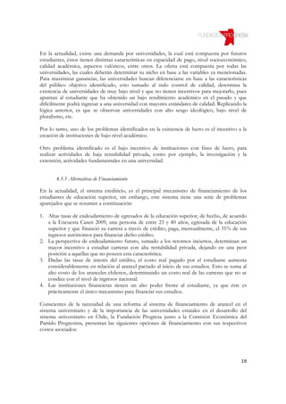En la actualidad, existe una demanda por universidades, la cual está compuesta por futuros
estudiantes, éstos tienen distintas características en capacidad de pago, nivel socioeconómico,
calidad académica, aspectos valóricos, entre otros. La oferta está compuesta por todas las
universidades, las cuales deberán determinar su nicho en base a las variables ya mencionadas.
Para maximizar ganancias, las universidades buscan diferenciarse en base a las características
del público objetivo identificado, esto sumado al nulo control de calidad, determina la
existencia de universidades de muy bajo nivel y que no tienen incentivos para mejorarlo, pues
apuntan al estudiante que ha obtenido un bajo rendimiento académico en el pasado y que
difícilmente podrá ingresar a una universidad con mayores estándares de calidad. Replicando la
lógica anterior, es que se observan universidades con alto sesgo ideológico, bajo nivel de
pluralismo, etc.

Por lo tanto, uno de los problemas identificados en la existencia de lucro es el incentivo a la
creación de instituciones de bajo nivel académico.

Otro problema identificado es el bajo incentivo de instituciones con fines de lucro, para
realizar actividades de baja rentabilidad privada, como por ejemplo, la investigación y la
extensión, actividades fundamentales en una universidad.


       4.3.5 Alternativas de Financiamiento

En la actualidad, el sistema crediticio, es el principal mecanismo de financiamiento de los
estudiantes de educación superior, sin embargo, este sistema tiene una serie de problemas
aparejados que se resumen a continuación:

1. Altas tasas de endeudamiento de egresados de la educación superior, de hecho, de acuerdo
   a la Encuesta Casen 2009, una persona de entre 23 y 40 años, egresada de la educación
   superior y que financió su carrera a través de crédito, paga, mensualmente, el 31% de sus
   ingresos autónomos para financiar dicho crédito.
2. La perspectiva de endeudamiento futuro, sumado a los retornos inciertos, determinan un
   mayor incentivo a estudiar carreras con alta rentabilidad privada, dejando en una peor
   posición a aquéllas que no poseen esta característica.
3. Dadas las tasas de interés del crédito, el costo real pagado por el estudiante aumenta
   considerablemente en relación al arancel pactado al inicio de sus estudios. Esto se suma al
   alto costo de los aranceles chilenos, determinando un costo real de las carreras que no se
   condice con el nivel de ingresos nacional.
4. Las instituciones financieras tienen un alto poder frente al estudiante, ya que éste es
   prácticamente el único mecanismo para financiar sus estudios.

Conscientes de la necesidad de una reforma al sistema de financiamiento de arancel en el
sistema universitario y de la importancia de las universidades estatales en el desarrollo del
sistema universitario en Chile, la Fundación Progresa junto a la Comisión Económica del
Partido Progresista, presentan las siguientes opciones de financiamiento con sus respectivos
costos asociados:




                                                                                            19
 