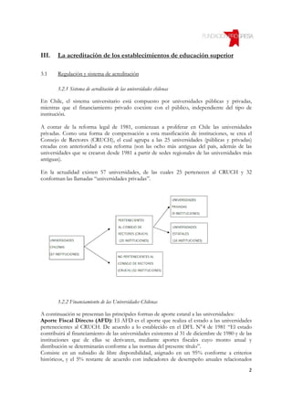 III.   La acreditación de los establecimientos de educación superior

3.1    Regulación y sistema de acreditación

       3.2.1 Sistema de acreditación de las universidades chilenas

En Chile, el sistema universitario está compuesto por universidades públicas y privadas,
mientras que el financiamiento privado coexiste con el público, independiente del tipo de
institución.

A contar de la reforma legal de 1981, comienzan a proliferar en Chile las universidades
privadas. Como una forma de compensación a esta masificación de instituciones, se crea el
Consejo de Rectores (CRUCH), el cual agrupa a las 25 universidades (públicas y privadas)
creadas con anterioridad a esta reforma (son las ocho más antiguas del país, además de las
universidades que se crearon desde 1981 a partir de sedes regionales de las universidades más
antiguas).

En la actualidad existen 57 universidades, de las cuales 25 pertenecen al CRUCH y 32
conforman las llamadas “universidades privadas”.




       3.2.2 Financiamiento de las Universidades Chilenas

A continuación se presentan las principales formas de aporte estatal a las universidades:
Aporte Fiscal Directo (AFD): El AFD es el aporte que realiza el estado a las universidades
pertenecientes al CRUCH. De acuerdo a lo establecido en el DFL N°4 de 1981 “El estado
contribuirá al financiamiento de las universidades existentes al 31 de diciembre de 1980 y de las
instituciones que de ellas se derivaren, mediante aportes fiscales cuyo monto anual y
distribución se determinarán conforme a las normas del presente título”.
Consiste en un subsidio de libre disponibilidad, asignado en un 95% conforme a criterios
históricos, y el 5% restante de acuerdo con indicadores de desempeño anuales relacionados
                                                                                               2
 