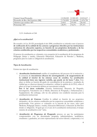 Arancel Anual Promedio                                           2.138.222    1.945.323    2.053.617
Promedio de Res. Del Ejercicio (M$)                              1.765.850    1.106.648    1.476.726
Alumnos que reciben AFI                                          6.812        19.350       26.162
Porcentaje AFI                                                   20,9%        76,5%        97,3%



       3.2.4 Acreditación en Chile


¿Qué es la acreditación?

De acuerdo a la Ley 20.129, promulgada el año 2006, acreditación se entiende como el proceso
de verificación de la calidad de las carreras o programas ofrecidos por las instituciones
autónomas de educación superior, en función de sus propósitos declarados y de los
criterios establecidos por las respectivas comunidades académicas y profesionales.

El proceso de acreditación es voluntario, con excepción de la acreditación de los programas de
Pedagogía (básica y media), Educación Diferencial, Educación de Párvulos y Medicina,
programas para los cuales es obligatoria la acreditación.


Tipos de Acreditación

Existen tres tipos de acreditación:

    1. Acreditación Institucional: certifica el cumplimiento del proyecto de la institución y
       la existencia de mecanismos eficaces de autorregulación y de aseguramiento de
       la calidad al interior de las mismas casas de estudios. La acreditación
       institucional tiene una vigencia variable, que puede ser de hasta 7 años. Este
       plazo se define en función del grado de consolidación de las prácticas y resultados de
       calidad que se observan durante la evaluación y reflejan la opinión de la CNA, sobre el
       plazo en el que la institución debiera ser nuevamente evaluada.
       Son 6 las áreas evaluadas: Gestión Institucional, Docencia de Pregrado,
       Investigación, Vinculación con el Medio, Docencia de Postgrado, e Infraestructura y
       Equipamiento. Sin embargo, sólo las dos primeras son condición necesaria para la
       acreditación institucional.

    2. Acreditación de Carreras: Certifica la calidad en función de sus propósitos
       declarados y de los criterios establecidos por las respectivas comunidades académicas y
       profesionales. Este proceso es voluntario en la mayoría de los casos, salvo para
       Medicina, Pedagogía (básica y media), Educación Diferencial y Educación de Párvulos
       donde es obligatoria. Al igual que en el caso de la acreditación institucional, el tiempo
       máximo de acreditación es de 7 años.

    3. Acreditación de Programas de Postgrado: proceso en que los participantes
       comprometidos con un determinado programa (administradores, académicos,
       estudiantes y graduados, así como representantes del sector laboral y empresarial, si se

                                                                                              4
 