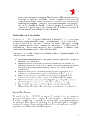 estima necesario) examinan críticamente el funcionamiento del programa con el objeto
        de detectar sus fortalezas y debilidades y asegurar su calidad. En este sentido, el
        proceso de autoevaluación requiere que los actores involucrados en el programa tengan
        conocimiento de su alcance y objetivo, así como requiere también del compromiso por
        parte de la comunidad involucrada. El periodo máximo de acreditación de los
        programas de postgrado es de 10 años. Son susceptibles de acreditar los programas de
        magíster, doctorado y especialidades en el área de la salud.


Comisión Nacional de Acreditación

De acuerdo a la Ley 20129, la Comisión Nacional de Acreditación (CNA) es un organismo
autónomo que goza de personalidad jurídica y patrimonio propio, cuya función es verificar y
promover la calidad de las Universidades, Institutos Profesionales y Centros de Formación
Técnica autónomos, y de las carreras y programas que ellos ofrecen. La Comisión Nacional de
Acreditación, en el desempeño de sus funciones, goza de autonomía y se relacionará con el
Presidente de la República a través del Ministerio de Educación.

Corresponde a la Comisión Nacional de Acreditación verificar y promover la calidad de la
Educación Superior mediante:

        La acreditación institucional de las universidades, institutos profesionales y centros de
        formación técnica autónomos.
        El pronunciamiento acerca de las solicitudes de autorización que le presenten las
        agencias encargadas de la acreditación de carreras y programas de pregrado, programas
        de magíster y programas de especialidad en el área de la salud, y súper vigilar su
        funcionamiento.
        El pronunciamiento sobre la acreditación de los programas de postgrado de las
        universidades autónomas, en el caso previsto en el artículo 46 de la Ley 20.129.
        El pronunciamiento sobre la acreditación de los programas de pregrado de las
        instituciones autónomas, en el caso previsto en el artículo 31 de la Ley 20.129.
        El mantenimiento de sistemas de información pública que contengan las decisiones
        relevantes relativas a los procesos de acreditación y autorización a su cargo.
        Respuestas a los requerimientos efectuados por el Ministerio de Educación.
        El desarrollo de toda otra actividad necesaria para el cumplimiento de sus funciones.


Agencias Acreditadoras

De acuerdo con la Ley N°20.129, las agencias de acreditación son las instituciones
responsables de acreditar carreras y programas de pregrado, magíster y especialidades del área
de la salud, en aquellas áreas y niveles en las que sean autorizadas. Las agencias, antes de iniciar
sus actividades, deben solicitar su autorización a la Comisión Nacional de Acreditación,
cumplir con los requisitos de autorización y condiciones de operación definidas por la CNA.
Actualmente existen 10 agencias acreditadoras vigentes.




                                                                                                  5
 