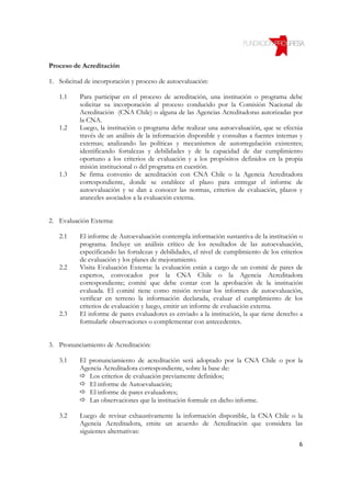Proceso de Acreditación

1. Solicitud de incorporación y proceso de autoevaluación:

   1.1     Para participar en el proceso de acreditación, una institución o programa debe
           solicitar su incorporación al proceso conducido por la Comisión Nacional de
           Acreditación (CNA Chile) o alguna de las Agencias Acreditadoras autorizadas por
           la CNA.
   1.2     Luego, la institución o programa debe realizar una autoevaluación, que se efectúa
           través de un análisis de la información disponible y consultas a fuentes internas y
           externas; analizando las políticas y mecanismos de autorregulación existentes;
           identificando fortalezas y debilidades y de la capacidad de dar cumplimiento
           oportuno a los criterios de evaluación y a los propósitos definidos en la propia
           misión institucional o del programa en cuestión.
   1.3     Se firma convenio de acreditación con CNA Chile o la Agencia Acreditadora
           correspondiente, donde se establece el plazo para entregar el informe de
           autoevaluación y se dan a conocer las normas, criterios de evaluación, plazos y
           aranceles asociados a la evaluación externa.


2. Evaluación Externa:

   2.1     El informe de Autoevaluación contempla información sustantiva de la institución o
           programa. Incluye un análisis crítico de los resultados de las autoevaluación,
           especificando las fortalezas y debilidades, el nivel de cumplimiento de los criterios
           de evaluación y los planes de mejoramiento.
   2.2     Visita Evaluación Externa: la evaluación están a cargo de un comité de pares de
           expertos, convocados por la CNA Chile o la Agencia Acreditadora
           correspondiente; comité que debe contar con la aprobación de la institución
           evaluada. El comité tiene como misión revisar los informes de autoevaluación,
           verificar en terreno la información declarada, evaluar el cumplimiento de los
           criterios de evaluación y luego, emitir un informe de evaluación externa.
   2.3     El informe de pares evaluadores es enviado a la institución, la que tiene derecho a
           formularle observaciones o complementar con antecedentes.


3. Pronunciamiento de Acreditación:

   3.1     El pronunciamiento de acreditación será adoptado por la CNA Chile o por la
           Agencia Acreditadora correspondiente, sobre la base de:
              Los criterios de evaluación previamente definidos;
              El informe de Autoevaluación;
              El informe de pares evaluadores;
              Las observaciones que la institución formule en dicho informe.

   3.2     Luego de revisar exhaustivamente la información disponible, la CNA Chile o la
           Agencia Acreditadora, emite un acuerdo de Acreditación que considera las
           siguientes alternativas:
                                                                                              6
 