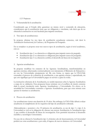 3.2.5 Propuestas

1. Voluntariedad de la acreditación:

Considerando que el Estado debe garantizar un mismo nivel y contenido de educación,
consideramos que la acreditación tiene que ser obligatoria y vinculante, vale decir que de no
obtenerla la institución no está facultada para impartir enseñanza.

2. Tres tipos de acreditaciones:

Se propone eliminar los tres tipos de acreditación actualmente existentes, vale decir la
Acreditación Institucional, de Carreras y de Programas de Postgrado.

En su remplazo se propone crear tres nuevos tipos de acreditación, según el nivel académico,
esto es:

       Acreditación tipo 1: su obtención es obligatoria para impartir cursos de pregrado.
       Acreditación tipo 2: su obtención es obligatoria para impartir cursos de postgrado.
       Acreditación tipo 3: su obtención certifica el desarrollo de líneas de investigación


3. Agencias acreditadoras:

Se propone modificar los estatutos de las Agencias Acreditadoras, transformándolas en
agencias externas, relacionadas contractualmente con únicamente el Ministerio de Educación y
no con las Universidades propiamente tal. De esta forma, se espera que la CNA-Chile
externalice el proceso de evaluación de acreditación, a una agencia externa y especializada, sin
que esto signifique que la Universidad le pague un servicio a quien la evalúe.

La institución solicitante de la Acreditación, no tendrá injerencia sobre la Agencia Acreditadora
a cargo de su validación. Esta propuesta busca terminar con el conflicto de interés existente
dada la actual vinculación entre Agencias Acreditadoras y Universidades. En efecto, en la
actualidad las Universidades contratan a Agencias Acreditadoras, para que estas mismas sean
quienes le tramitan su acreditación.


4. Proceso de acreditación:

Las acreditaciones tienen una duración de 10 años. Sin embargo, la CNA-Chile deberá evaluar
anualmente el cumplimiento de los requisitos del tipo de acreditación solicitada.

Adicionalmente y posterior a los 10 primeros de acreditación, ya sea de tipo 1 o tipo 2, la
Universidad se verá en la obligación de obtener una tercera Acreditación, la Acreditación tipo
3, que certifica el desarrollo de líneas de investigación. Esto permitirá incentivar el desarrollo
científico y tecnológico Universitario.

En caso de no obtener la Acreditación tipo 3, al decimo año de funcionamiento, la Universidad
perderá sus otras acreditaciones y por ende, el ingreso de nuevos alumnos a la Universidad.

                                                                                                8
 