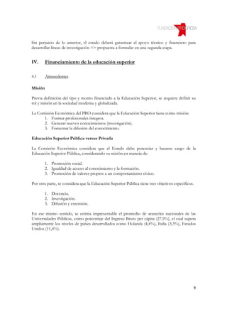 Sin perjuicio de lo anterior, el estado deberá garantizar el apoyo técnico y financiero para
desarrollar líneas de investigación => propuesta a formular en una segunda etapa.


IV.      Financiamiento de la educación superior

4.1      Antecedentes

Misión

Previa definición del tipo y monto financiado a la Educación Superior, se requiere definir su
rol y misión en la sociedad moderna y globalizada.

La Comisión Económica del PRO considera que la Educación Superior tiene como misión:
      1. Formar profesionales íntegros.
      2. Generar nuevos conocimientos (investigación).
      3. Fomentar la difusión del conocimiento.

Educación Superior Pública versus Privada

La Comisión Económica considera que el Estado debe potenciar y hacerse cargo de la
Educación Superior Pública, considerando su misión en materia de:

       1. Promoción social.
       2. Igualdad de acceso al conocimiento y la formación.
       3. Promoción de valores propios a un comportamiento cívico.

Por otra parte, se considera que la Educación Superior Pública tiene tres objetivos específicos.

       1. Docencia.
       2. Investigación.
       3. Difusión y extensión.

En ese mismo sentido, se estima impresentable el promedio de aranceles nacionales de las
Universidades Públicas, como porcentaje del Ingreso Bruto per cápita (27,9%), el cual supera
ampliamente los niveles de países desarrollados como Holanda (4,4%), Italia (3,3%), Estados
Unidos (11,4%).




                                                                                               9
 