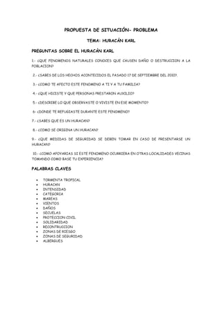 PROPUESTA DE SITUACIÓN- PROBLEMA

                           TEMA: HURACÁN KARL

PREGUNTAS SOBRE EL HURACÁN KARL

1.- ¿QUE FENOMENOS NATURALES CONOCES QUE CAUSEN DAÑO O DESTRUCCION A LA
POBLACION?

2.- ¿SABES DE LOS HECHOS ACONTECIDOS EL PASADO 17 DE SEPTIEMBRE DEL 2010?.

3.- ¿COMO TE AFECTO ESTE FENOMENO A TI Y A TU FAMILIA?

4.- ¿QUE HICISTE Y QUE PERSONAS PRESTARON AUXILIO?

5.- ¿DESCRIBE LO QUE OBSERVASTE O VIVISTE EN ESE MOMENTO?

6- ¿DONDE TE REFUGIASTE DURANTE ESTE FENOMENO?

7.- ¿SABES QUE ES UN HURACAN?

8.- ¿COMO SE ORIGINA UN HURACAN?

9.- ¿QUE MEDIDAS DE SEGURIDAD SE DEBEN TOMAR EN CASO DE PRESENTARSE UN
HURACAN?

10.- ¿COMO APOYARIAS SI ESTE FENOMENO OCURRIERA EN OTRAS LOCALIDADES VECINAS
TOMANDO COMO BASE TU EXPERIENCIA?

PALABRAS CLAVES

  •   TORMENTA TROPICAL
  •   HURACAN
  •   INTENSIDAD
  •   CATEGORIA
  •   MAREAS
  •   VIENTOS
  •   DAÑOS
  •   SECUELAS
  •   PROTECCION CIVIL
  •   SOLIDARIDAD
  •   RECONTRUCCION
  •   ZONAS DE RIESGO
  •   ZONAS DE SEGURIDAD
  •   ALBERGUES
 