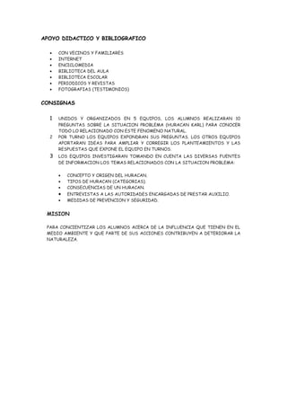 APOYO DIDACTICO Y BIBLIOGRAFICO

  •   CON VECINOS Y FAMILIARES
  •   INTERNET
  •   ENCICLOMEDIA
  •   BIBLIOTECA DEL AULA
  •   BIBLIOTECA ESCOLAR
  •   PERIODICOS Y REVISTAS
  •   FOTOGRAFIAS (TESTIMONIOS)


CONSIGNAS

  1   UNIDOS Y ORGANIZADOS EN 5 EQUIPOS, LOS ALUMNOS REALIZARAN 10
      PREGUNTAS SOBRE LA SITUACION PROBLEMA (HURACAN KARL) PARA CONOCER
      TODO LO RELACIONADO CON ESTE FENOMENO NATURAL.
  2   POR TURNO LOS EQUIPOS EXPONDRAN SUS PREGUNTAS. LOS OTROS EQUIPOS
      APORTARAN IDEAS PARA AMPLIAR Y CORREGIR LOS PLANTEAMIENTOS Y LAS
      RESPUESTAS QUE EXPONE EL EQUIPO EN TURNOS.
  3   LOS EQUIPOS INVESTIGARAN TOMANDO EN CUENTA LAS DIVERSAS FUENTES
      DE INFORMACION LOS TEMAS RELACIONADOS CON LA SITUACION PROBLEMA:

      •   CONCEPTO Y ORIGEN DEL HURACAN.
      •   TIPOS DE HURACAN (CATEGORIAS).
      •   CONSECUENCIAS DE UN HURACAN.
      •   ENTREVISTAS A LAS AUTORIDADES ENCARGADAS DE PRESTAR AUXILIO.
      •   MEDIDAS DE PREVENCION Y SEGURIDAD.


 MISION

 PARA CONCIENTIZAR LOS ALUMNOS ACERCA DE LA INFLUENCIA QUE TIENEN EN EL
 MEDIO AMBIENTE Y QUE PARTE DE SUS ACCIONES CONTRIBUYEN A DETERIORAR LA
 NATURALEZA.
 