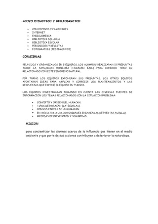 APOYO DIDACTICO Y BIBLIOGRAFICO

   •   CON VECINOS Y FAMILIARES
   •   INTERNET
   •   ENCICLOMEDIA
   •   BIBLIOTECA DEL AULA
   •   BIBLIOTECA ESCOLAR
   •   PERIODICOS Y REVISTAS
   •   FOTOGRAFIAS (TESTIMONIOS)


CONSIGNAS

REUNIDOS Y ORGANIZADOS EN 5 EQUIPOS, LOS ALUMNOS REALIZARAN 10 PREGUNTAS
SOBRE LA SITUACION PROBLEMA (HURACAN KARL) PARA CONOCER TODO LO
RELACIONADO CON ESTE FENOMENO NATURAL.

POR TURNO LOS EQUIPOS EXPONDRAN SUS PREGUNTAS. LOS OTROS EQUIPOS
APORTARAN IDEAS PARA AMPLIAR Y CORREGIR LOS PLANTEAMIENTOS Y LAS
RESPUESTAS QUE EXPONE EL EQUIPO EN TURNOS.

LOS EQUIPOS INVESTIGARAN TOMANDO EN CUENTA LAS DIVERSAS FUENTES DE
INFORMACION LOS TEMAS RELACIONADOS CON LA SITUACION PROBLEMA:

       •   CONCEPTO Y ORIGEN DEL HURACAN.
       •   TIPOS DE HURACAN (CATEGORIAS).
       •   CONSECUENCIAS DE UN HURACAN.
       •   ENTREVISTAS A LAS AUTORIDADES ENCARGADAS DE PRESTAR AUXILIO.
       •   MEDIDAS DE PREVENCION Y SEGURIDAD.


  MISION

  para concientizar los alumnos acerca de la influencia que tienen en el medio
  ambiente y que parte de sus acciones contribuyen a deteriorar la naturaleza.
 