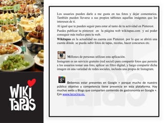 Los usuarios pueden darle a me gusta en tus fotos y dejar comentarios.
También pueden llevarse a sus propios tablones aquellas imágenes que les
interesen de ti.
Al igual que te pueden seguir para estar al tanto de tu actividad en Pinterest.
Puedes publicar tu pinterest en la páigina web wikitapas.com y así poder
conseguir más trafico para tu web.
Wikitapas en la actualidad no cuenta con Pinterest. por lo que se abrirá una
cuenta dónde se pueda subir fotos de tapas, recetas, hacer concursos etc.



        Millones de personas utilizan esta aplicación.
Instagram es un servicio gratuito (red social) para compartir fotos que permite
a los usuarios tomar una foto, aplicar un filtro digital, y luego compartir dicha
imagen en una variedad de redes sociales, incluida una propia de Instagram.



       Debemos estar presentes en Google + porque mucho de nuestro
público objetivo y competencia tiene presencia en esta plataforma. Hay
muchas webs y Blogs que comparten contenido de gastronomía en Google +.
Ejm www.lacocina.es.
 
