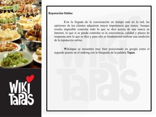 Reputación Online

             Con la llegada de la conversación en tiempo real en la red, las
    opiniones de los clientes adquieren mayor importancia que nunca. Aunque
    resulta imposible controlar todo lo que se dice acerca de una marca en
    Internet, lo que sí se puede controlar es la consistencia, calidad y plazos de
    respuesta ante lo que se dice y para ello es fundamental realizar una medición
    de la reputación online.

           Wikitapas se encuentra muy bien posicionado en google como el
    segundo puesto en el ranking con la búsqueda de la palabra Tapas.
 