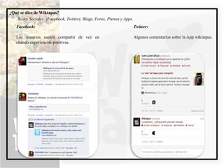 ¿Qué se dice de Wiktapas?
   Redes Sociales (Facebook, Twitter), Blogs, Foros, Prensa y Apps.
   Facebook:                                                          Twiteer:

   Los usuarios suelen compartir de vez en                            Algunos comentarios sobre la App wikitapas.
   cuando experiencias positivas.
 