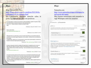 Blogs:                                             Blogs:

Blog Cultural (El País)                            Naturarla.com
http://blogs.elpais.com/el-comidista/2011/04/la-   http://www.naturarla.es/apps/wikitapas-la-
comunidad-de-la-wikitapa.html                      red-social-del-tapeo
20 Comentarios causando atención sobre la          Muy buenas sensaciones está causando la
gente. La mayoría de ellos son positivos           App Wikitapas entre los usuarios.
 
