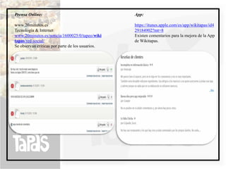 Prensa Online:                                    App:

www.20minutos.es                                  https://itunes.apple.com/es/app/wikitapas/id4
Tecnología & Internet                             29184902?mt=8
www.20minutos.es/noticia/1600025/0/tapeo/wiki     Existen comentarios para la mejora de la App
tapas/red-social/                                 de Wikitapas.
Se observan críticas por parte de los usuarios.
 