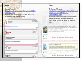 Foros:                                        Foros:

Foroschicas.com                               Cocina.facilisimo.com
http://www.forochicas.com/foro/hogar/26125-   http://cocina.facilisimo.com/foros/cocina/wi
wikitapas.html                                kitapas-una-nueva-forma-de-
Comentarios positivos que hace que se unan    tapeo_663789.html
mas chicas para formar diálogo.               Buena opción para establecer diálogos con
                                              personas de otros países que quieran
                                              conocer los lugares de tapeo de nuestro
                                              país.
 