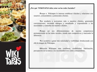¿Por qué WIKITAPAS debe estar en las redes Sociales?

            Porque a Wikitapas le interesa establecer vínculos y relaciones con
    usuarios ,consumidores y potenciales clientes.

           Nos ayudaría a acercarnos más a nuestros clientes, generando
    conversaciones, iniciando diálogos y atendiendo y respondiendo a las
    necesidades y consultas de nuestros clientes.

            Porque así nos diferenciaríamos de nuestra competencia
    permaneciendo en las redes sociales, siendo más competitivos y marcando la
    diferencia.

             Nos ayudaría a ganar más notoriedad y visibilidad, fortaleciendo con
    ello la imagen de Wikitapas.

           Ofrecería Wikitapas más confianza, credibilidad, fidelización,
    percepeción de la marca a las recomendaciones entre consumidores.
 