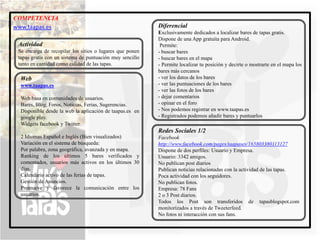 COMPETENCIA
www.taapas.es                                             Diferencial
                                                          Exclusivamente dedicados a localizar bares de tapas gratis.
                                                          Dispone de una App gratuita para Android.
 Actividad                                                 Permite:
 Se encarga de recopilar los sitios o lugares que ponen   - buscar bares
 tapas gratis con un sistema de puntuación muy sencillo   - buscar bares en el mapa
 tanto en cantidad como calidad de las tapas.             - Permite localizar tu posición y decirte o mostrarte en el mapa los
                                                          bares más cercanos
  Web                                                     - ver los datos de los bares
  www.taapas.es                                           - ver las puntuaciones de los bares
                                                          - ver las fotos de los bares
  Web basa en comunidades de usuarios.                    - dejar comentarios
  Bares, Blog, Foros, Noticias, Ferias, Sugerencias.      - opinar en el foro
  Disponible desde la web la aplicación de taapas.es en   - Nos podemos registrar en www.taapas.es
  google play.                                            - Registrados podemos añadir bares y puntuarlos
  Widgets facebook y Twitter.
                                                          Redes Sociales 1/2
  2 Idiomas Español e Inglés (Bien visualizados)          Facebook
  Variación en el sistema de búsqueda:                    http://www.facebook.com/pages/taapases/165803380113127
  Por palabra, zona geográfica, avanzada y en mapa.       Dispone de dos perfiles: Usuario y Empresa.
  Ranking de los últimos 5 bares verificados y            Usuario: 3342 amigos.
  comentados, usuarios más activos en los últimos 30      No publican post diarios
  días.                                                   Publican noticias relacionadas con la actividad de las tapas.
  Calendario activo de las ferias de tapas.               Poca actividad con los seguidores.
  Gestión de Anuncios.                                    No publican fotos.
  Promueve y favorece la comunicación entre los           Empresa: 78 Fans
  usuarios.                                               2 o 3 Post diarios.
                                                          Todos los Post son transferidos de tapasblogspot.com
                                                          monitorizados a través de Tweeterfeed.
                                                          No fotos ni interacción con sus fans.
 