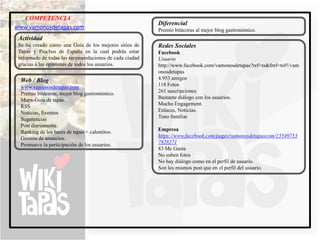 COMPETENCIA
                                                         Diferencial
www.vamonosdetapas.com                                   Premio bitácoras al mejor blog gastronómico.
 Actividad
 Se ha creado como una Guía de los mejores sitios de     Redes Sociales
 Tapas y Pinchos de España en la cual podrás estar       Facebook
 informado de todas las recomendaciones de cada ciudad   Usuario
 gracias a las opiniones de todos los usuarios.          http://www.facebook.com/vamonosdetapas?ref=ts&fref=ts#!/vam
                                                         onosdetapas
  Web / Blog                                             4.953 amigos
  www.vamonosdetapas.com                                 118 Fotos
  Premio bitácoras, mejor blog gastronómico.             261 suscripciones
  Mapa-Guía de tapas.                                    Bastante diálogo con los usuarios.
  RSS                                                    Mucho Engagement.
  Noticias, Eventos                                      Enlaces, Noticias.
  Sugerencias                                            Tono familiar
  Post diariamente.
  Ranking de los bares de tapas + calentitos.            Empresa
  Gestión de anuncios.                                   https://www.facebook.com/pages/vamonosdetapascom/15549753
  Promueve la participación de los usuarios.             7828271
                                                         83 Me Gusta
                                                         No suben fotos
                                                         No hay diálogo como en el perfil de usuario.
                                                         Son los mismos post que en el perfil del usuario.
 