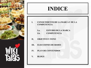 INDICE

I.     CONOCIMIENTO DE LA MARCA Y DE LA
       COMPETENCIA

       I.a.    ESTUDIO DE LA MARCA
       I.b.    COMPETENCIA

II.    OBJETIVO Y TONO

III.   ELECCIONES DE REDES

IV.    PLAN DE CONTENIDOS

V.     BLOGS
 