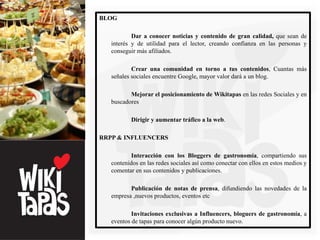 BLOG

           Dar a conocer noticias y contenido de gran calidad, que sean de
   interés y de utilidad para el lector, creando confianza en las personas y
   conseguir más afiliados.

           Crear una comunidad en torno a tus contenidos, Cuantas más
   señales sociales encuentre Google, mayor valor dará a un blog.

          Mejorar el posicionamiento de Wikitapas en las redes Sociales y en
   buscadores

          Dirigir y aumentar tráfico a la web.

RRPP & INFLUENCERS

           Interacción con los Bloggers de gastronomía, compartiendo sus
   contenidos en las redes sociales así como conectar con ellos en estos medios y
   comentar en sus contenidos y publicaciones.

          Publicación de notas de prensa, difundiendo las novedades de la
   empresa ,nuevos productos, eventos etc

           Invitaciones exclusivas a Influencers, bloguers de gastronomía, a
   eventos de tapas para conocer algún producto nuevo.
 
