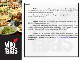Twitter

            Wikitapas en la actualidad tiene una cuenta en Twitter @wikitapas
    con 3.877 seguidores con 5 ó 6 tweets al día, sus tweets siempre son de
    información de ferias, tapas, recetas ect.
            La mayoría de la gente que le gusta estar presente en las redes
    sociales están en Twitter.

             Twitter cuenta con un promedio de 340.000.000 Tweets por día y
    140.000.000 de usuarios activos.
             Es una red social para profesionales. Twitter está a la última en las
    noticias. a Wikitapas le viene bien estar presente en Twitter porque así puede
    redirigir a sus usuarios de twitter hacia su blog. "I love Tapas"

            Además es la plataforma donde están nuestros Influencers más
    importantes Ejm @mikeliturriaga, autor del Blog gastronómico Ondakín-El
    País con 90.325 seguidores , @Garbancita www.garbancita.com con 9.402
    seguidores.
 