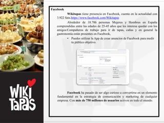 Facebook
           Wikitapas tiene presencia en Facebook, cuenta en la actualidad con
   3.922 fans.https://www.facebook.com/Wikitapas
           Alrededor de 18.786 personas Mujeres y Hombres en España
   comprendidas entre las edades de 25-45 años que les interesa quedar con los
   amigos/Compañeros de trabajo para ir de tapas, cañas y en general la
   gastronomía están presentes en Facebook,
           • Puedes utilizar la App de crear anuncios de Facebook para medir
              tu público objetivo.




          Facebook ha pasado de ser algo curioso a convertirse en un elemento
   fundamental en la estrategia de comunicación y marketing de cualquier
   empresa. Con más de 750 millones de usuarios activos en todo el mundo.
 