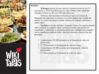 YouTube
            Wikitapas dispone de una cuenta de Youtube (no activa) con 23
   suscriptores y 10439 reproducciones de video .Último video subido por
   wikitapas fué hace un año con 1285 reproducciones.
            Debemos estar presentes en Youtube porque es el 2 motor de
   Búsqueda más importante en internet, y la tercera página más visitada del
   mundo. Un Canal muy atractivo donde millones de usuarios visualizan y
   suben videos.
            YouTube es un sitio web para compartir videos. Los usuarios pueden
   subir, visualizar y compartir videos con todo el mundo, que pueden ser
   comentados y calificados. es una buena opción para wikitapas para competir
   con la competencia pudiendo subir videos de concursos o ferias en las que
   participen.

          • Comprobamos 103.000 resultados en la búsqueda de videos de
            gastronomía.
          • 47.700 resultados en la búsqueda de videos de tapas.
          • Comprobamos 103.000 resultdos en la búsqueda de videos de
            gastronomía.
          • 47.700 resultados en la búsqueda de videos de tapas.
 