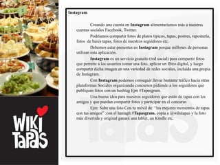Instagram

            Creando una cuenta en Instagram alimentaríamos más a nuestras
   cuentas sociales Facebook, Twitter.
            Podríamos compartir fotos de platos típicos, tapas, postres, repostería,
   fotos de bares tapas, fotos de nuestros seguidores etc.
            Debemos estar presentes en Instagram porque millones de personas
   utilizan esta aplicación.
            Instagram es un servicio gratuito (red social) para compartir fotos
   que permite a los usuarios tomar una foto, aplicar un filtro digital, y luego
   compartir dicha imagen en una variedad de redes sociales, incluida una propia
   de Instagram.
            Con Instagram podemos conseguir llevar bastante tráfico hacia otras
   plataformas Sociales organizando concursos pidiendo a los seguidores que
   publiquen fotos con un hashtag Ejm #Tapasgram.
            Una buena idea para nuestros seguidores que están de tapas con los
   amigos y que puedan compartir fotos y participar en el concurso
            Ejm: Sube una foto Con tu móvil de “los mejores momentos de tapas
   con tus amigos” con el hastagh #Tapasgram, copia a @wikitapas y la foto
   más divertida y original ganará una tablet, un Kindle etc.
 