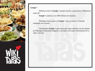 Google +
          Debemos estar en Google + porque nuestra competencia e Influencers
  están ahí.
          Google + cuenta ya con 400 millones de usuarios.

         Wikitapas tiene cuenta en Goople + pero no activa. Contando
  solamente con un post.

         Utilizaremos Google + para crear una mejor relación con los clientes
  de Wikitapas incluyendo imágenes y así darles una mejor información de tu
  App o servicio.
 