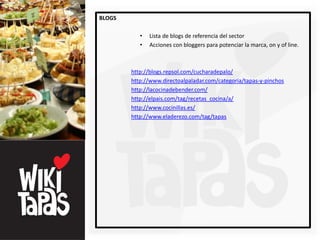 BLOGS

           •   Lista de blogs de referencia del sector
           •   Acciones con bloggers para potenciar la marca, on y of line.



        http://blogs.repsol.com/cucharadepalo/
        http://www.directoalpaladar.com/categoria/tapas-y-pinchos
        http://lacocinadebender.com/
        http://elpais.com/tag/recetas_cocina/a/
        http://www.cocinillas.es/
        http://www.eladerezo.com/tag/tapas
 