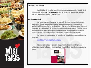 Acciones con Bloggers

            Posibilidad de Regalar a los bloggers más relevantes del mundo de la
    gastronomía un WIKITAPABOX de ruta de tapas por comunidad a elegir
    con una noche de hotel de 3 ó 4 estrellas.

WIKITAPABOX
            Se compone sencillamente de un pack de rutas gastronómicas para
   realizar en alguna comunidad famosa por su gastronomía, estudiando la
   posibilidad de una noche en un Hotel de 3 ó 4 estrellas. Como en los libros de
   Smartbox se compondría de un listado de comunidades de toda España, serían
   las comunidades más típicas por su gastronomía, incluyendo una lista con
   todos los bares con sus tapas más solicitadas acordadas con Wikitapas.
            En cuanto al Alojamiento se incluirá un listado de hoteles afiliados a
   Smartbox.
            ref. http://www.smartbox.com/es/

            Si esto funcionase y causara mucho impacto a los hosteleros de
    wikitapas, se podría llegar a comercializar para todo el mundo como paquete
    regalo.
 