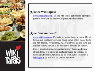 ¿Qué es Wikitapas?
  www.wikitapas.com Es una red social del mundo del tapeo,
  permite localizar los mejores lugares para ir de tapas.




¿Qué función tiene?
  www.wikitapas.com Conecta personas, tapas y bares. De tal
  forma que cualquier persona podrá saber cómo llegar hasta
  ese bar, mesón, restaurante, etc., y disfrutar de esa tapa que
  alguien subió a la web o incluso ser el primero en subirla.
  Con el aporte de usuarios, restaurantes y bares, podemos
  ubicar donde ir a tapear en cualquier lugar de España. Si
  tienes una buena experiencia de un sitio, subes los datos a
  Wikitapas y ya avisas a las demás personas.
 