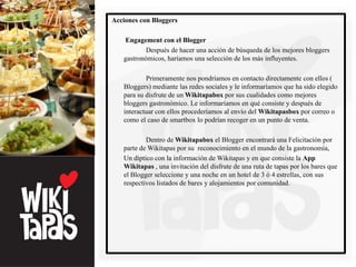Acciones con Bloggers

   Engagement con el Blogger
           Después de hacer una acción de búsqueda de los mejores bloggers
   gastronómicos, haríamos una selección de los más influyentes.

           Primeramente nos pondríamos en contacto directamente con ellos (
   Bloggers) mediante las redes sociales y le informaríamos que ha sido elegido
   para su disfrute de un Wikitapabox por sus cualidades como mejores
   bloggers gastronómico. Le informaríamos en qué consiste y después de
   interactuar con ellos procederíamos al envío del Wikitapasbox por correo o
   como el caso de smartbox lo podrían recoger en un punto de venta.

           Dentro de Wikitapabox el Blogger encontrará una Felicitación por
   parte de Wikitapas por su reconocimiento en el mundo de la gastronomía,
   Un díptico con la información de Wikitapas y en que consiste la App
   Wikitapas , una invitación del disfrute de una ruta de tapas por los bares que
   el Blogger seleccione y una noche en un hotel de 3 ó 4 estrellas, con sus
   respectivos listados de bares y alojamientos por comunidad.
 